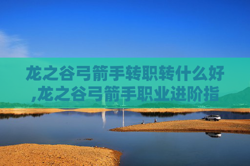 龙之谷弓箭手转职转什么好,龙之谷弓箭手职业进阶指南，转职选择全解析