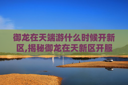 御龙在天端游什么时候开新区,揭秘御龙在天新区开服时间，带你领略游戏新天地