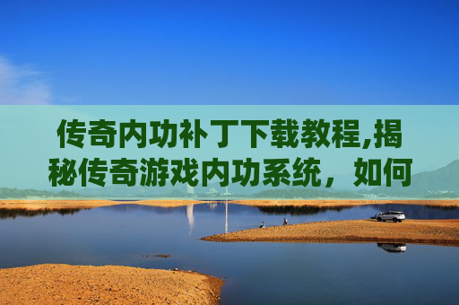 传奇内功补丁下载教程,揭秘传奇游戏内功系统，如何通过补丁提升角色实力？
