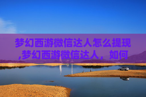 梦幻西游微信达人怎么提现,梦幻西游微信达人，如何在微信平台上成功运营