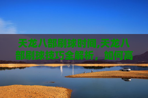 天龙八部刷球时间,天龙八部刷球技巧全解析，如何高效获取游戏内奖励？