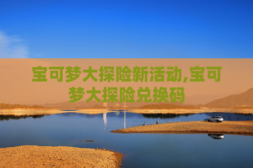 宝可梦大探险新活动,宝可梦大探险兑换码