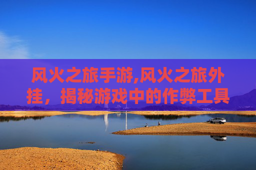 风火之旅手游,风火之旅外挂，揭秘游戏中的作弊工具