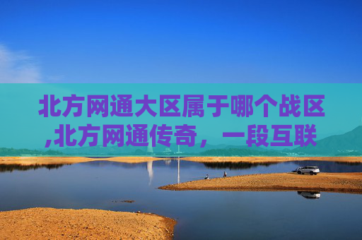 北方网通大区属于哪个战区,北方网通传奇，一段互联网的辉煌岁月