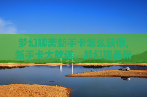 梦幻聊斋新手卡怎么获得,新手卡大放送，梦幻聊斋带你开启奇幻之旅