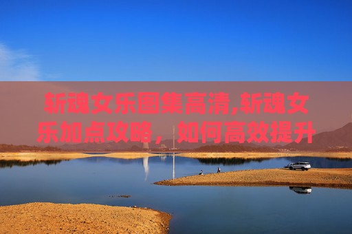 斩魂女乐图集高清,斩魂女乐加点攻略，如何高效提升角色能力
