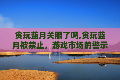 贪玩蓝月关服了吗,贪玩蓝月被禁止，游戏市场的警示与反思