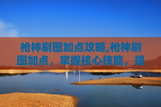 枪神刷图加点攻略,枪神刷图加点，掌握核心技能，提升战斗效率