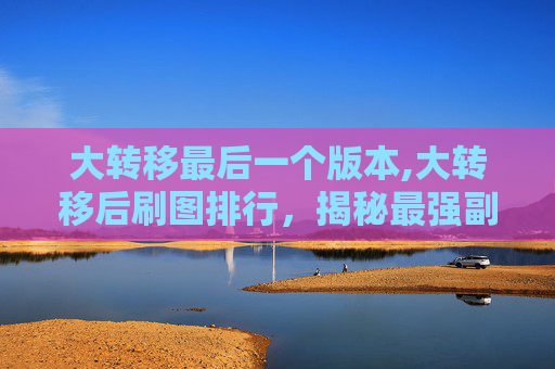 大转移最后一个版本,大转移后刷图排行，揭秘最强副本与角色组合