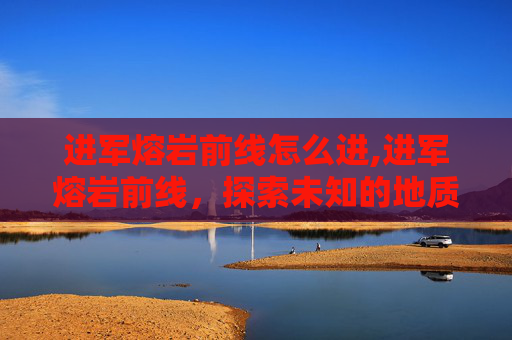 进军熔岩前线怎么进,进军熔岩前线，探索未知的地质奇观