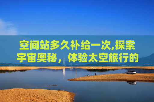 空间站多久补给一次,探索宇宙奥秘，体验太空旅行的奇妙之旅