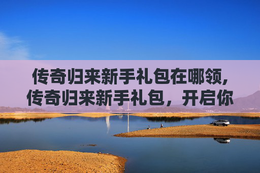 传奇归来新手礼包在哪领,传奇归来新手礼包，开启你的游戏之旅