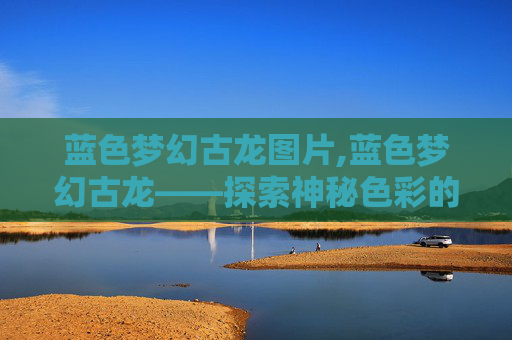 蓝色梦幻古龙图片,蓝色梦幻古龙——探索神秘色彩的传奇 蓝色梦幻古龙图片,蓝色梦幻古龙——探索神秘色彩的传奇