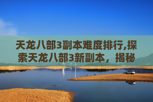 天龙八部3副本难度排行,探索天龙八部3新副本，揭秘未知的冒险与挑战
