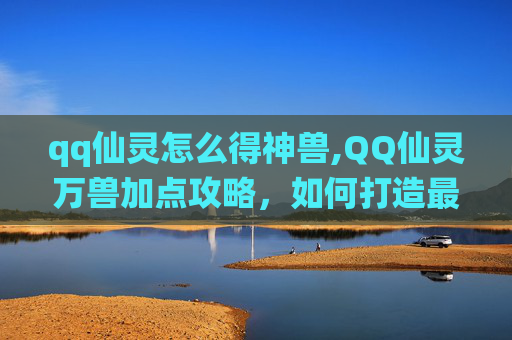 qq仙灵怎么得神兽,QQ仙灵万兽加点攻略，如何打造最强宠物阵容？