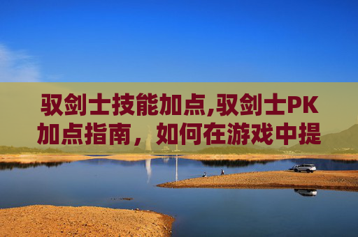 驭剑士技能加点,驭剑士PK加点指南，如何在游戏中提升战斗效率