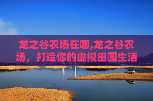 龙之谷农场在哪,龙之谷农场，打造你的虚拟田园生活