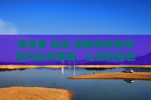 缔造者 加点,揭秘缔造者游戏内加点策略，让你的角色更加强大