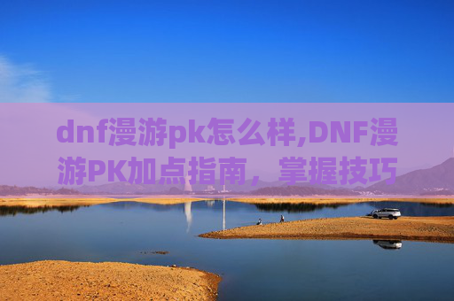 dnf漫游pk怎么样,DNF漫游PK加点指南，掌握技巧，成为战场之王