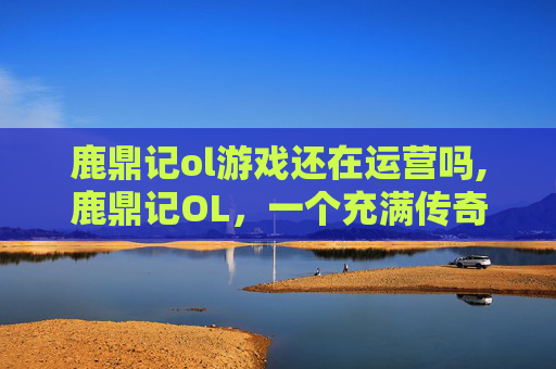 鹿鼎记ol游戏还在运营吗,鹿鼎记OL，一个充满传奇与策略的虚拟世界