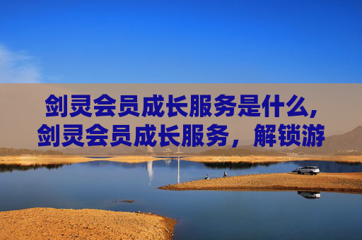 剑灵会员成长服务是什么,剑灵会员成长服务，解锁游戏新境界