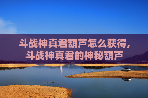 斗战神真君葫芦怎么获得,斗战神真君的神秘葫芦
