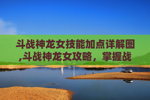 斗战神龙女技能加点详解图,斗战神龙女攻略，掌握战斗技巧，成为游戏中的不败之师