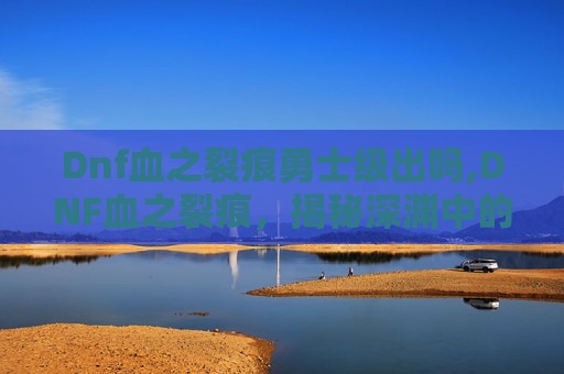 Dnf血之裂痕勇士级出吗,DNF血之裂痕，揭秘深渊中的神秘力量