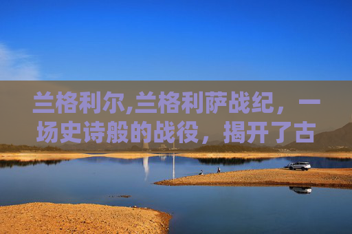 兰格利尔,兰格利萨战纪，一场史诗般的战役，揭开了古代文明的神秘面纱