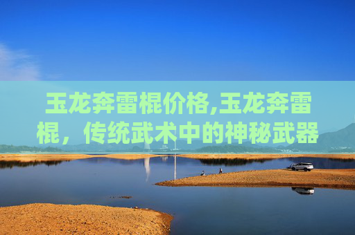玉龙奔雷棍价格,玉龙奔雷棍，传统武术中的神秘武器