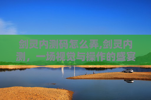 剑灵内测码怎么弄,剑灵内测，一场视觉与操作的盛宴