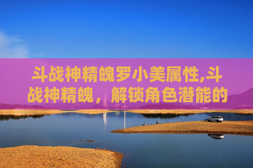 斗战神精魄罗小美属性,斗战神精魄，解锁角色潜能的秘密