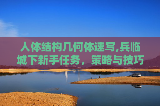 人体结构几何体速写,兵临城下新手任务,策略与技巧全解析 人体结构几何体速写,兵临城下新手任务,策略与技巧全解析
