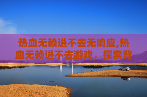 热血无赖进不去无响应,热血无赖进不去游戏，探索背后的原因与解决策略