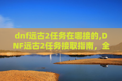 dnf远古2任务在哪接的,DNF远古2任务接取指南，全面解析与实用攻略