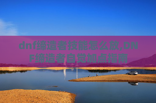 dnf缔造者技能怎么放,DNF缔造者自觉加点指南