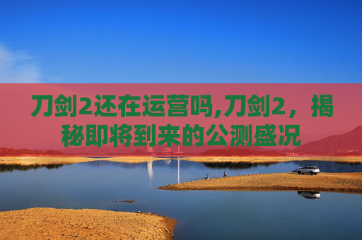 刀剑2还在运营吗,刀剑2，揭秘即将到来的公测盛况