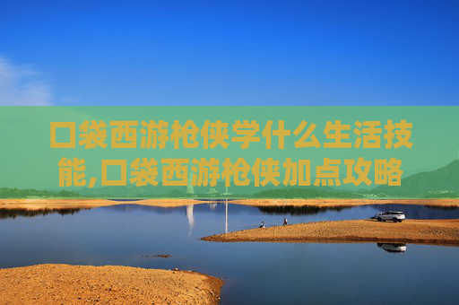 口袋西游枪侠学什么生活技能,口袋西游枪侠加点攻略，如何打造你的强力角色
