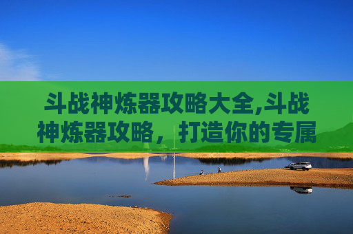 斗战神炼器攻略大全,斗战神炼器攻略，打造你的专属神兵