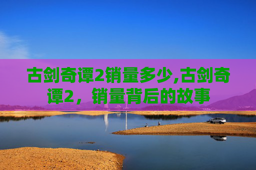 古剑奇谭2销量多少,古剑奇谭2，销量背后的故事