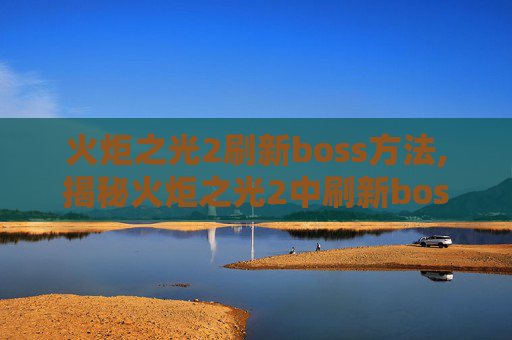 火炬之光2刷新boss方法,揭秘火炬之光2中刷新boss的奥秘