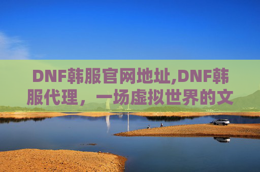 DNF韩服官网地址,DNF韩服代理，一场虚拟世界的文化盛宴