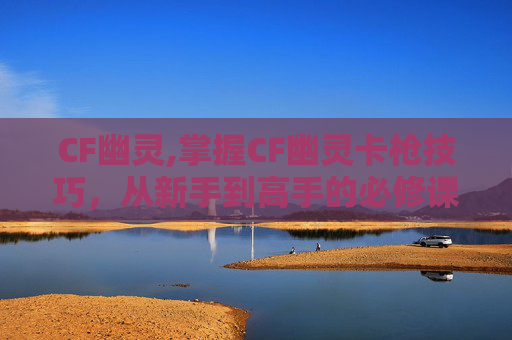 CF幽灵,掌握CF幽灵卡枪技巧，从新手到高手的必修课