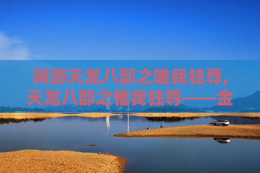 网游天龙八部之唯我独尊,天龙八部之惟我独尊——金庸笔下的江湖传奇