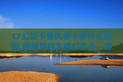 CF幻影卡复仇者卡贵什么原因,揭秘穿越火线幻影卡，游戏内的神秘宝藏