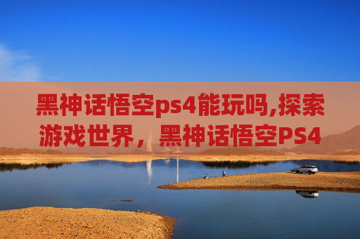 黑神话悟空ps4能玩吗,探索游戏世界，黑神话悟空PS4体验与挑战
