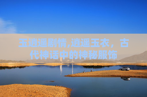 玉逍遥剧情,逍遥玉衣，古代神话中的神秘服饰