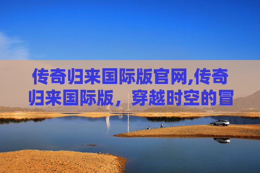 传奇归来国际版官网,传奇归来国际版，穿越时空的冒险与荣耀