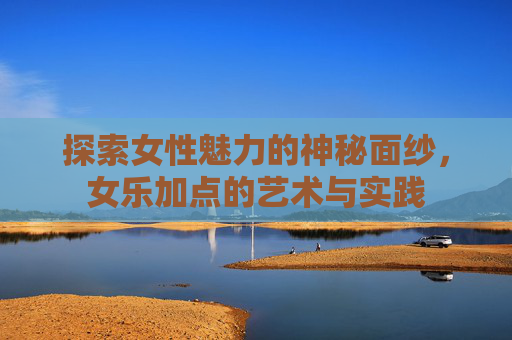 探索女性魅力的神秘面纱，女乐加点的艺术与实践