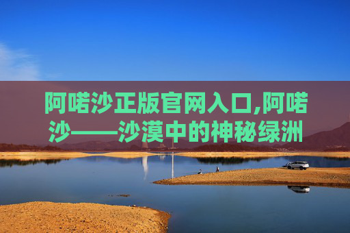 阿喏沙正版官网入口,阿喏沙——沙漠中的神秘绿洲